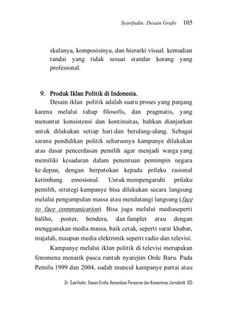 Syarifudin: Desain Grafis 105 
Dr. Syarifudin; Desain Grafis: Komunikasi Penyiaran dan Konsentrasi Jurnalistik 105 
skalanya, komposisinya, dan hierarki visual. kemudian tandai yang tidak sesuai standar korang yang profesional. 
9. Produk Iklan Politik di Indonesia. 
Desain iklan politik adalah suatu proses yang panjang karena melalui tahap filosofis, dan pragmatis, yang menuntut konsistensi dan kontinuitas, bahkan dianjurkan untuk dilakukan setiap hari dan berulang-ulang. Sebagai sarana pendidikan politik seharusnya kampanye dilakukan atas dasar pencerdasan pemilih agar menjadi warga yang memiliki kesadaran dalam penentuan pemimpin negara ke depan, dengan berpatokan kepada prilaku rasional ketimbang emosional. Untuk mempengaruhi prilaku pemilih, strategi kampanye bisa dilakukan secara langsung melalui pengumpulan massa atau mendatangi langsung (face to face communication). Bisa juga melalui mediaseperti baliho, poster, bendera, dan famplet atau dengan menggunakan media massa, baik cetak, seperti surat khabar, majalah, maupun media elektronik seperti radio dan televisi. 
Kampanye melalui iklan politik di televisi merupakan fenomena menarik pasca runtuh nyarejim Orde Baru. Pada Pemilu 1999 dan 2004, sudah muncul kampanye partai atau  