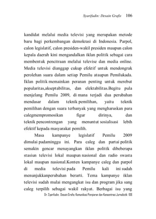 Syarifudin: Desain Grafis 106 
Dr. Syarifudin; Desain Grafis: Komunikasi Penyiaran dan Konsentrasi Jurnalistik 106 
kandidat melalui media televisi yang merupakan metode baru bagi perkembangan demokrasi di Indonesia. Parpol, calon legislatif, calon presiden-wakil presiden maupun calon kepala daerah kini mengandalkan iklan politik sebagai cara membentuk pencitraan melalui televise dan media online. Media televisi dianggap cukup efektif untuk mendongrak perolehan suara dalam setiap Pemilu ataupun Pemilukada. Iklan politik memainkan peranan penting untuk merebut popularitas,akseptabilitas, dan elektabilitas.Begitu pula menjelang Pemilu 2009, di mana terjadi dua perubahan mendasar dalam teknik pemilihan, yaitu teknik pemilihan dengan suara terbanyak yang mengharuskan para calegmempromosikan figur dirinya, dan teknik pencontrengan yang menuntut sosialisasi lebih efektif kepada masyarakat pemilih. 
Masa kampanye legislatif Pemilu 2009 dimulai padaminggu ini. Para caleg dan partai politik semakin gencar menayangkan iklan politik dibeberapa stasiun televisi lokal maupun nasional dan radio swasta lokal maupun nasional.Konten kampanye caleg dan parpol di media televisi pada Pemilu kali ini sudah menunjukkanperubahan berarti. Tema kampanye iklan televisi sudah mulai mengangkat isu dan program jika sang caleg terpilih sebagai wakil rakyat. Berbagai isu yang  