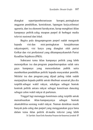 Syarifudin: Desain Grafis 107 
Dr. Syarifudin; Desain Grafis: Komunikasi Penyiaran dan Konsentrasi Jurnalistik 107 
diangkat sepertipemberantasan korupsi, peningkatan anggaran pendidikan, kemiskinan, lapangan kerja,refomasi agararia, dan isu ekonomi kerakyatan, kerap menghiasi iklan kampanye politik caleg maupun parpol di berbagai media televisi nasional dan lokal. Begitu pula denganprogram parpol sudah mengarah kepada visi dan misi peningkatan kesejahteraan rakyatseperti, visi karya yang diangkat oleh partai Golkar dan visi profesional yang dikampanyekanoleh Partai Keadilan Sejahtera (PKS). Substansi tema iklan kampanye politik yang lebih menonjolkan isu dan program parpolmerupakan salah satu gaya kampanye yang mencerdaskan publik serta memberikan pendidikan politik kepada masyarakat pemilih. Melalui isu dan program yang dijual paling tidak sudah menjanjikan kepada publik untuk ôberbuat sesuatuö jika dia terpilih sebagai wakil rakyat, sekaligus sebagai bentuk kontrak politik antara rakyat sebagai konstituen dancaleg sebagai calon wakil rakyat di parlemen. 
Tinggal lagi menunggu komitmen caleg terpilih untuk merealisasikan iklan kampanyenya sebagai bentuk akuntabilitas seorang wakil rakyat. Namun demikian masih banyak pula caleg dan parpol yang menggunakan gaya lama dalam tema iklan politik di media televisi yang lebih  