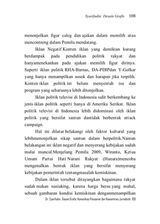 Syarifudin: Desain Grafis 108 
Dr. Syarifudin; Desain Grafis: Komunikasi Penyiaran dan Konsentrasi Jurnalistik 108 
menonjolkan figur caleg dan ajakan dalam memilih atau mencontreng dalam Pemilu mendatang. Iklan Negatif Konten iklan yang demikian kurang berdampak pada pendidikan politik rakyat dan hanyamenekankan pada ajakan memilih figur dirinya. Seperti iklan politik RHA-Barnas, DA-PDIPdan Y-Golkar yang hanya menampilkan sosok dan harapan jika terpilih. Konten iklan politik ini belum menyentuh isu dan program yang seharusnya lebih ditonjolkan. Iklan politik televisi di Indonesia sulit berkembang ke jenis iklan politik seperti hanya di Amerika Serikat. Iklan politik televisi di Indonesia lebih didominasi oleh iklan politik yang bersifat santun dantidak berbentuk attack campaign. Hal ini dilatar belakangi oleh faktor kultural yang lebihmenonjolkan sikap santun dalam berpolitik.Namun belakangan ini iklan negatif dan menyerang kebijakan sudah mulai muncul.Menjelang Pemilu 2009, Wiranto, Ketua Umum Partai Hati Nurani Rakyat (Hanura)mencoba mengenalkan bentuk iklan yang bersifat menyerang kebijakan pemerintah tentangmasalah kemiskinan. 
Dalam iklan tersebut ditayangkan bagaimana rakyat sudah makan nasiaking, karena harga beras yang mahal, sebuah gambaran kondisi kemiskinan denganmenampilkan  