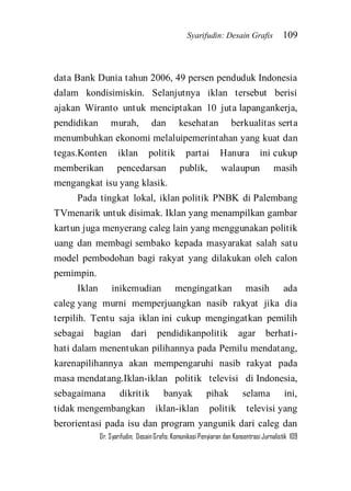 Syarifudin: Desain Grafis 109 
Dr. Syarifudin; Desain Grafis: Komunikasi Penyiaran dan Konsentrasi Jurnalistik 109 
data Bank Dunia tahun 2006, 49 persen penduduk Indonesia dalam kondisimiskin. Selanjutnya iklan tersebut berisi ajakan Wiranto untuk menciptakan 10 juta lapangankerja, pendidikan murah, dan kesehatan berkualitas serta menumbuhkan ekonomi melaluipemerintahan yang kuat dan tegas.Konten iklan politik partai Hanura ini cukup memberikan pencedarsan publik, walaupun masih mengangkat isu yang klasik. Pada tingkat lokal, iklan politik PNBK di Palembang TVmenarik untuk disimak. Iklan yang menampilkan gambar kartun juga menyerang caleg lain yang menggunakan politik uang dan membagi sembako kepada masyarakat salah satu model pembodohan bagi rakyat yang dilakukan oleh calon pemimpin. 
Iklan inikemudian mengingatkan masih ada caleg yang murni memperjuangkan nasib rakyat jika dia terpilih. Tentu saja iklan ini cukup mengingatkan pemilih sebagai bagian dari pendidikanpolitik agar berhati- hati dalam menentukan pilihannya pada Pemilu mendatang, karenapilihannya akan mempengaruhi nasib rakyat pada masa mendatang.Iklan-iklan politik televisi di Indonesia, sebagaimana dikritik banyak pihak selama ini, tidak mengembangkan iklan-iklan politik televisi yang berorientasi pada isu dan program yangunik dari caleg dan  