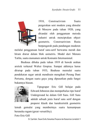 Syarifudin: Desain Grafis 11 
Dr. Syarifudin; Desain Grafis: Komunikasi Penyiaran dan Konsentrasi Jurnalistik 11 
1918, Constructivism Suatu pergerakan seni modern yang dimulai di Moscow pada tahun 1920, yang ditandai oleh penggunaan metoda industri untuk menciptakan object geometris. Constructivism Rusia berpengaruh pada pandangan moderen melalui penggunaan huruf sans-serif berwarna merah dan hitam diatur dalam blok asimetris. Model dari Menara Tatlin, suatu monumen untuk Komunis Internasional. Bauhaus dibuka pada tahun 1919 di bawah arahan arsitek terkenal Walter Gropius. Sampai akhirnya harus ditutup pada tahun 1933, Bauhaus memulai suatu pendekatan segar untuk mendisain mengikuti Perang Duni Pertama, dengan suatu gaya yang dipusatkan pada fungsi bukannya hiasan. 
Tipograper Eric Gill belajar pada Edward Johnston dan memperhalus tipe huruf Underground ke dalam Gill Sans. Gill Sans adalah sebuah jenis huruf sans serif dengan proporsi klasik dan karakteristik geometris lemah gemulai yang memberinya suatu kemampuan beraneka ragam (great versatility). 
Foto Eric Gill  