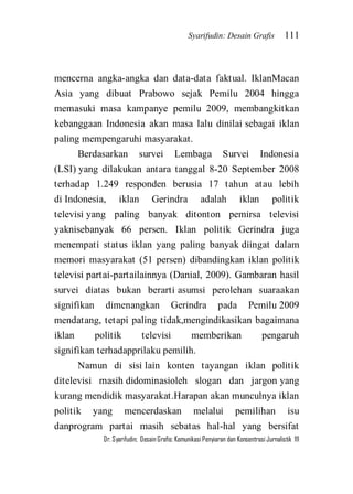 Syarifudin: Desain Grafis 111 
Dr. Syarifudin; Desain Grafis: Komunikasi Penyiaran dan Konsentrasi Jurnalistik 111 
mencerna angka-angka dan data-data faktual. IklanMacan Asia yang dibuat Prabowo sejak Pemilu 2004 hingga memasuki masa kampanye pemilu 2009, membangkitkan kebanggaan Indonesia akan masa lalu dinilai sebagai iklan paling mempengaruhi masyarakat. Berdasarkan survei Lembaga Survei Indonesia (LSI) yang dilakukan antara tanggal 8-20 September 2008 terhadap 1.249 responden berusia 17 tahun atau lebih di Indonesia, iklan Gerindra adalah iklan politik televisi yang paling banyak ditonton pemirsa televisi yaknisebanyak 66 persen. Iklan politik Gerindra juga menempati status iklan yang paling banyak diingat dalam memori masyarakat (51 persen) dibandingkan iklan politik televisi partai-partailainnya (Danial, 2009). Gambaran hasil survei diatas bukan berarti asumsi perolehan suaraakan signifikan dimenangkan Gerindra pada Pemilu 2009 mendatang, tetapi paling tidak,mengindikasikan bagaimana iklan politik televisi memberikan pengaruh signifikan terhadapprilaku pemilih. 
Namun di sisi lain konten tayangan iklan politik ditelevisi masih didominasioleh slogan dan jargon yang kurang mendidik masyarakat.Harapan akan munculnya iklan politik yang mencerdaskan melalui pemilihan isu danprogram partai masih sebatas hal-hal yang bersifat  