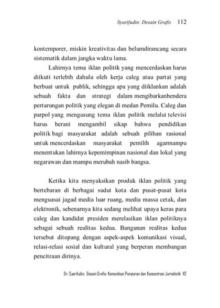 Syarifudin: Desain Grafis 112 
Dr. Syarifudin; Desain Grafis: Komunikasi Penyiaran dan Konsentrasi Jurnalistik 112 
kontemporer, miskin kreativitas dan belumdirancang secara sistematik dalam jangka waktu lama. Lahirnya tema iklan politik yang mencerdaskan harus diikuti terlebih dahulu oleh kerja caleg atau partai yang berbuat untuk publik, sehingga apa yang diiklankan adalah sebuah fakta dan strategi dalam mengibarkanbendera pertarungan politik yang elegan di medan Pemilu. Caleg dan parpol yang mengusung tema iklan politik melalui televisi harus berani mengambil sikap bahwa pendidikan politik bagi masyarakat adalah sebuah pilihan rasional untuk mencerdaskan masyarakat pemilih agarmampu menentukan lahirnya kepemimpinan nasional dan lokal yang negarawan dan mampu merubah nasib bangsa. Ketika kita menyaksikan produk iklan politik yang bertebaran di berbagai sudut kota dan pusat-pusat kota menguasai jagad media luar ruang, media massa cetak, dan elektronik, sebenarnya kita sedang melihat upaya keras para caleg dan kandidat presiden merelasikan iklan politiknya sebagai sebuah realitas kedua. Bangunan realitas kedua tersebut ditopang dengan aspek-aspek komunikasi visual, relasi-relasi sosial dan kultural yang berperan membangun pencitraan dirinya.  