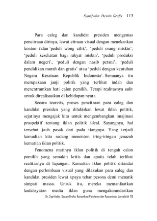 Syarifudin: Desain Grafis 113 
Dr. Syarifudin; Desain Grafis: Komunikasi Penyiaran dan Konsentrasi Jurnalistik 113 
Para caleg dan kandidat presiden mengemas pencitraan dirinya, lewat citraan visual dengan menekankan konten iklan ’peduli wong cilik’, ‘peduli orang miskin’, ‘peduli kesehatan bagi rakyat miskin’, ‘peduli produksi dalam negeri’, ‘peduli dengan nasib petani’, ‘peduli pendidikan murah dan gratis’ atau ‘peduli dengan keutuhan Negara Kesatuan Republik Indonesia’. Semuanya itu merupakaan janji politik yang terlihat indah dan menentramkan hati calon pemilih. Tetapi realitasnya sulit untuk direalisasikan di kehidupan nyata. Secara teoretis, proses pencitraan para caleg dan kandidat presiden yang dilukiskan lewat iklan politik, sejatinya mengajak kita untuk mengembangkan imajinasi prospektif tentang iklan politik ideal. Sayangnya, hal tersebut jauh pasak dari pada tiangnya. Yang terjadi kemudian kita sedang menonton iring-iringan jenazah kematian iklan politik. 
Fenomena matinya iklan politik di tengah calon pemilih yang semakin kritis dan apatis telah terlihat realitasnya di lapangan. Kematian iklan politik ditandai dengan perlombaan visual yang dilakukan para caleg dan kandidat presiden lewat upaya tebar pesona demi menarik simpati massa. Untuk itu, mereka memanfaatkan kedahsyatan media iklan guna mengakomodasikan  