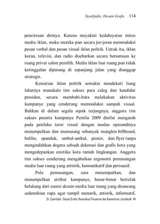Syarifudin: Desain Grafis 114 
Dr. Syarifudin; Desain Grafis: Komunikasi Penyiaran dan Konsentrasi Jurnalistik 114 
pencitraan dirinya. Karena meyakini kedahsyatan mitos media iklan, maka mereka pun secara jor-joran memroduksi pesan verbal dan pesan visual iklan politik. Untuk itu, iklan koran, televisi, dan radio disebarkan secara bersamaan ke ruang privat calon pemilih. Media iklan luar ruang pun tidak ketinggalan dipasang di sepanjang jalan yang dianggap strategis. Kematian iklan politik semakin mendekati liang lahatnya manakala tim sukses para caleg dan kandidat presiden, secara membabi-buta melakukan aktivitas kampanye yang cenderung memroduksi sampah visual. Bahkan di dalam segala sepak terjangnya, anggota tim sukses peserta kampanye Pemilu 2009 dinilai mengarah pada perilaku teror visual dengan modus operandinya menempelkan dan memasang sebanyak mungkin billboard, baliho, spanduk, umbul-umbul, poster, dan flyer tanpa mengindahkan dogma sebuah dekorasi dan grafis kota yang mengedepankan estetika kota ramah lingkungan. Anggota tim sukses cenderung mengabaikan ergonomi pemasangan media luar ruang yang artistik, komunikatif dan persuasif. 
Pola pemasangan, cara menempatkan, dan menempelkan atribut kampanye, benar-benar bertolak belakang dari esensi desain media luar ruang yang dirancang sedemikian rupa agar tampil menarik, artistik, informatif,  