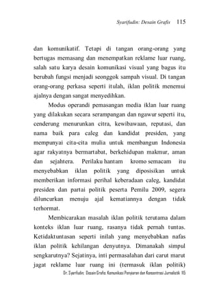 Syarifudin: Desain Grafis 115 
Dr. Syarifudin; Desain Grafis: Komunikasi Penyiaran dan Konsentrasi Jurnalistik 115 
dan komunikatif. Tetapi di tangan orang-orang yang bertugas memasang dan menempatkan reklame luar ruang, salah satu karya desain komunikasi visual yang bagus itu berubah fungsi menjadi seonggok sampah visual. Di tangan orang-orang perkasa seperti itulah, iklan politik menemui ajalnya dengan sangat menyedihkan. Modus operandi pemasangan media iklan luar ruang yang dilakukan secara serampangan dan ngawur seperti itu, cenderung menurunkan citra, kewibawaan, reputasi, dan nama baik para caleg dan kandidat presiden, yang mempunyai cita-cita mulia untuk membangun Indonesia agar rakyatnya bermartabat, berkehidupan makmur, aman dan sejahtera. Perilaku hantam kromo semacam itu menyebabkan iklan politik yang diposisikan untuk memberikan informasi perihal keberadaan caleg, kandidat presiden dan partai politik peserta Pemilu 2009, segera diluncurkan menuju ajal kematiannya dengan tidak terhormat. 
Membicarakan masalah iklan politik terutama dalam konteks iklan luar ruang, rasanya tidak pernah tuntas. Ketidaktuntasan seperti inilah yang menyebabkan nafas iklan politik kehilangan denyutnya. Dimanakah simpul sengkarutnya? Sejatinya, inti permasalahan dari carut marut jagat reklame luar ruang ini (termasuk iklan politik)  