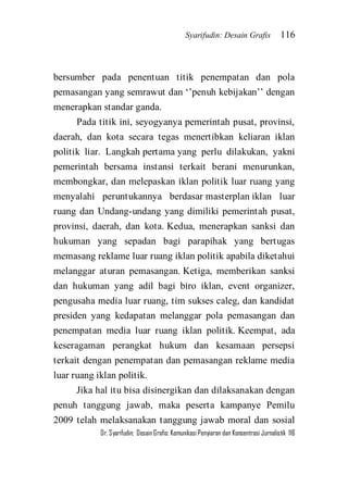 Syarifudin: Desain Grafis 116 
Dr. Syarifudin; Desain Grafis: Komunikasi Penyiaran dan Konsentrasi Jurnalistik 116 
bersumber pada penentuan titik penempatan dan pola pemasangan yang semrawut dan ‘’penuh kebijakan’’ dengan menerapkan standar ganda. Pada titik ini, seyogyanya pemerintah pusat, provinsi, daerah, dan kota secara tegas menertibkan keliaran iklan politik liar. Langkah pertama yang perlu dilakukan, yakni pemerintah bersama instansi terkait berani menurunkan, membongkar, dan melepaskan iklan politik luar ruang yang menyalahi peruntukannya berdasar masterplan iklan luar ruang dan Undang-undang yang dimiliki pemerintah pusat, provinsi, daerah, dan kota. Kedua, menerapkan sanksi dan hukuman yang sepadan bagi parapihak yang bertugas memasang reklame luar ruang iklan politik apabila diketahui melanggar aturan pemasangan. Ketiga, memberikan sanksi dan hukuman yang adil bagi biro iklan, event organizer, pengusaha media luar ruang, tim sukses caleg, dan kandidat presiden yang kedapatan melanggar pola pemasangan dan penempatan media luar ruang iklan politik. Keempat, ada keseragaman perangkat hukum dan kesamaan persepsi terkait dengan penempatan dan pemasangan reklame media luar ruang iklan politik. 
Jika hal itu bisa disinergikan dan dilaksanakan dengan penuh tanggung jawab, maka peserta kampanye Pemilu 2009 telah melaksanakan tanggung jawab moral dan sosial  