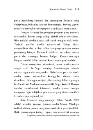 Syarifudin: Desain Grafis 118 
Dr. Syarifudin; Desain Grafis: Komunikasi Penyiaran dan Konsentrasi Jurnalistik 118 
partai pendukung kandidat dan kemampuan finansial yang cukup besar, bukanlah jaminan kemenangan. Seorang capres setidaknya mengharuskan populer dan dikenal masyarakat. Dengan visi-misi dan program-program yang menarik masyarakat. Sarana yang paling efektif adalah sosialisasi. Bisa melalui media massa baik cetak maupun elektronik. Terlebih melalui media audio-visual. Tetapi tidak mengecilkan alat, atribut baligo kampanye maupun sarana pendukung lainnya. Termasuk soliditas tim sukses, mesin partai dan dukungan besaran budget. Karena tentunya banyak variabel dalam menentukan kemenangan kandidat. Dalam momentum demokrasi. peran media massa sangat vital. Berfungsi menjaga keseimbangan sebuah entitas negara dan masyarakat. Kebebasan pers termasuk media massa merupakan keunggulan dalam rezim demokrasi. Sehingga menjadi pilar penting dalam tegaknya berdemokrasi. Media massa memiliki fungsi kontrol. Karena melalui transformasi informasi, media massa mampu mengerem laju kebijakan peremintah yang tidak memihak kepada kepentingan rakyat. 
Satu fenomena yang menonjol dalam Pemilu 2009 adalah semakin kuatnya peranan media Massa. Misalnya terlibat dalam proses mengkonstruksi citra para kandidat. Baik perseorangan (caleg, capres dan cawapres) maupun  