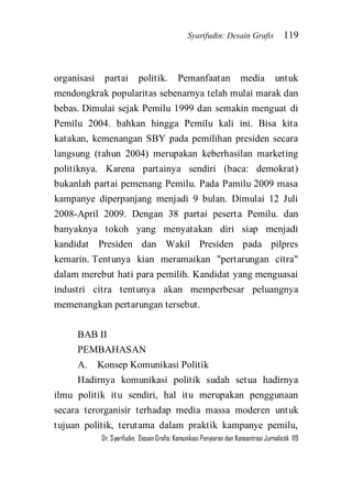 Syarifudin: Desain Grafis 119 
Dr. Syarifudin; Desain Grafis: Komunikasi Penyiaran dan Konsentrasi Jurnalistik 119 
organisasi partai politik. Pemanfaatan media untuk mendongkrak popularitas sebenarnya telah mulai marak dan bebas. Dimulai sejak Pemilu 1999 dan semakin menguat di Pemilu 2004. bahkan hingga Pemilu kali ini. Bisa kita katakan, kemenangan SBY pada pemilihan presiden secara langsung (tahun 2004) merupakan keberhasilan marketing politiknya. Karena partainya sendiri (baca: demokrat) bukanlah partai pemenang Pemilu. Pada Pamilu 2009 masa kampanye diperpanjang menjadi 9 bulan. Dimulai 12 Juli 2008-April 2009. Dengan 38 partai peserta Pemilu. dan banyaknya tokoh yang menyatakan diri siap menjadi kandidat Presiden dan Wakil Presiden pada pilpres kemarin. Tentunya kian meramaikan "pertarungan citra" dalam merebut hati para pemilih. Kandidat yang menguasai industri citra tentunya akan memperbesar peluangnya memenangkan pertarungan tersebut. BAB II PEMBAHASAN A. Konsep Komunikasi Politik 
Hadirnya komunikasi politik sudah setua hadirnya ilmu politik itu sendiri, hal itu merupakan penggunaan secara terorganisir terhadap media massa moderen untuk tujuan politik, terutama dalam praktik kampanye pemilu,  