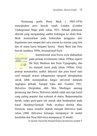 Syarifudin: Desain Grafis 12 
Dr. Syarifudin; Desain Grafis: Komunikasi Penyiaran dan Konsentrasi Jurnalistik 12 
Perancang grafis Harry Back ( 1903-1974) menciptakan peta bawah tanah London (London Underground Map) pada tahun 1931. Sebuah pekerjaan abstrak yang mengandung sedikit hubungan ke skala fisik. Beck memusatkan pada kebutuhan pengguna dari bagaimana cara sampai dari satu stasiun ke stasiun yang lain dan di mana harus berganti kereta. Harry Beck dan Peta bawah tanahnya 1950s, International Style 
International atau Swiss style didasarkan pada prinsip revolusioner tahun 1920an seperti De Stijl, Bauhaus dan Neue Typography, dan itu menjadi resmi pada tahun 1950an. Grid, prinsip matematika, sedikit dekorasi dan jenis huruf sans serif menjadi aturan sebagaimana tipografi ditingkatkan untuk lebih menunjukkan fungsi universal daripada ungkapan pribadi. Sampul buku dari Taschen 1951, Helvetica Diciptakan oleh Max Miedinger seorang perancang dari Swiss, Helvetica adalah salah satu tipe huruf yang paling populer dan terkenal di dunia. Berpenampilan bersih, tanpa garis-garis tak masuk akal berdasarkan pada huruf Akzidenz-Grotesk. Pada awalnya disebut Hass Grostesk, nama tersebut diubah menjadi Helvetica pada tahun 1960. Helvetica keluarga mempunyai 34 model ketebalan dan Neue Helvetica mempunyai 51 model.  