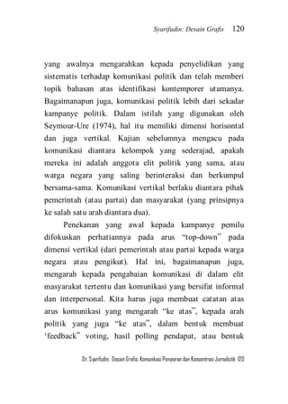 Syarifudin: Desain Grafis 120 
Dr. Syarifudin; Desain Grafis: Komunikasi Penyiaran dan Konsentrasi Jurnalistik 120 
yang awalnya mengarahkan kepada penyelidikan yang sistematis terhadap komunikasi politik dan telah memberi topik bahasan atas identifikasi kontemporer utamanya. Bagaimanapun juga, komunikasi politik lebih dari sekadar kampanye politik. Dalam istilah yang digunakan oleh Seymour-Ure (1974), hal itu memiliki dimensi horisontal dan juga vertikal. Kajian sebelumnya mengacu pada komunikasi diantara kelompok yang sederajad, apakah mereka ini adalah anggota elit politik yang sama, atau warga negara yang saling berinteraksi dan berkumpul bersama-sama. Komunikasi vertikal berlaku diantara pihak pemerintah (atau partai) dan masyarakat (yang prinsipnya ke salah satu arah diantara dua). 
Penekanan yang awal kepada kampanye pemilu difokuskan perhatiannya pada arus ‚top-down‛ pada dimensi vertikal (dari pemerintah atau partai kepada warga negara atau pengikut). Hal ini, bagaimanapun juga, mengarah kepada pengabaian komunikasi di dalam elit masyarakat tertentu dan komunikasi yang bersifat informal dan interpersonal. Kita harus juga membuat catatan atas arus komunikasi yang mengarah ‚ke atas‛, kepada arah politik yang juga ‚ke atas‛, dalam bentuk membuat ‘feedback‛ voting, hasil polling pendapat, atau bentuk  