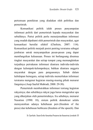 Syarifudin: Desain Grafis 121 
Dr. Syarifudin; Desain Grafis: Komunikasi Penyiaran dan Konsentrasi Jurnalistik 121 
pertemuan pemikiran yang diadakan oleh politikus dan pemerintah. Komunikasi politik ialah proses penyampaian informasi politik dari pemerintah kepada masyarakat dan sebaliknya. Partai politik perlu menerjemahkan informasi yang mudah dipahami oleh pemerintah dan masyarakat, agar komunikasi bersifat efektif (Cholisin, 2007: 114). Komunikasi politik menjadi posisi penting terutama sebagai jembatan untuk menyampaikan pesan-pesan yang dapat memfungsikan kekuasaan. Proses ini berlangsung disemua tingkat masyarakat dan setiap tempat yang memungkinkan terjadinya pertukaran informasi diantara individu-individu dengan kelompok-kelompoknya; bahkan diantara anggota msyarakat dengan para penguasanya. Sebab dalam kehidupan bernegara, setiap individu memerlukan informasi terutama mengenai kegiatan masing-masing pihak menurut fungsinya (Asep Saeful Muhtadi, 2008: 29-30). 
Pemerintah membutuhkan informasi tentang kegiatan rakyatnya; dan sebaliknya rakyat juga harus mengetahui apa yang dikerjakan oleh pemerintahnya. Itu sebabnya, menurut Nasution (1990: 18), sistem politik demokrasi selalu mensyaratkan adanya kebebasan pers (freedom of the press) dan kebebasan berbicara (freedom of the speech). Dan  