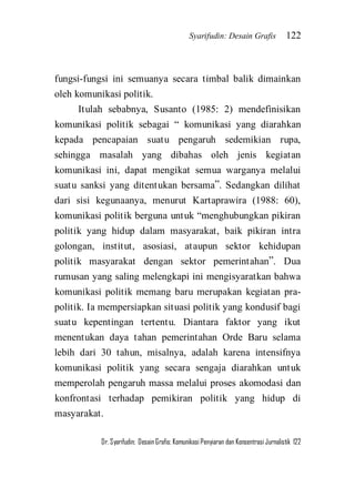 Syarifudin: Desain Grafis 122 
Dr. Syarifudin; Desain Grafis: Komunikasi Penyiaran dan Konsentrasi Jurnalistik 122 
fungsi-fungsi ini semuanya secara timbal balik dimainkan oleh komunikasi politik. Itulah sebabnya, Susanto (1985: 2) mendefinisikan komunikasi politik sebagai ‚ komunikasi yang diarahkan kepada pencapaian suatu pengaruh sedemikian rupa, sehingga masalah yang dibahas oleh jenis kegiatan komunikasi ini, dapat mengikat semua warganya melalui suatu sanksi yang ditentukan bersama‛. Sedangkan dilihat dari sisi kegunaanya, menurut Kartaprawira (1988: 60), komunikasi politik berguna untuk ‚menghubungkan pikiran politik yang hidup dalam masyarakat, baik pikiran intra golongan, institut, asosiasi, ataupun sektor kehidupan politik masyarakat dengan sektor pemerintahan‛. Dua rumusan yang saling melengkapi ini mengisyaratkan bahwa komunikasi politik memang baru merupakan kegiatan pra- politik. Ia mempersiapkan situasi politik yang kondusif bagi suatu kepentingan tertentu. Diantara faktor yang ikut menentukan daya tahan pemerintahan Orde Baru selama lebih dari 30 tahun, misalnya, adalah karena intensifnya komunikasi politik yang secara sengaja diarahkan untuk memperolah pengaruh massa melalui proses akomodasi dan konfrontasi terhadap pemikiran politik yang hidup di masyarakat.  