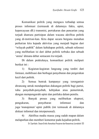 Syarifudin: Desain Grafis 123 
Dr. Syarifudin; Desain Grafis: Komunikasi Penyiaran dan Konsentrasi Jurnalistik 123 
Komunikasi politik yang mengacu terhadap semua proses informasi (termasuk di dalamnya fakta, opini, kepercayaan dll.) transmisi, pertukaran dan pencarian yang terjadi diantara partisipan dalam wacana aktifitas politik yang di-institusi-kan. Kita dapat secara berguna menahan perhatian kita kepada aktivitas yang menjadi bagian dari ‚wilayah publik‛ dalam kehidupan politik, sebuah referensi yang melibatkan isi dari debat politik terbuka dan sebuah ‘arena’ dimana debat semacam itu terjadi. Di dalam prakteknya, komunikasi politik meliputi berikut ini : 1) Kegiatan-kegiatan langsung yang terdiri dari formasi, mobilisasi dan berbagai penyebaran dan pergerakan kecil dari politik. 2) Semua bentuk kampanye yang terorganisir dirancang untuk mendapatkan dukungan politik bagi partai, tahu penyebab-penyebab, kebijakan atau pemerintah, dengan mempengaruhi opini dan perilaku dalam pemilu. 3) Banyak proses yang melibatkan ekspresi, pengukuran, penyebaran informasi dan juga ‘manajemen’ opini publik (ini termasuk di dalamnya diskusi informal dan interpersonal). 
4) Aktifitas media massa yang sudah mapan dalam melaporkan dan memberi komentar pada kejadian politik.  