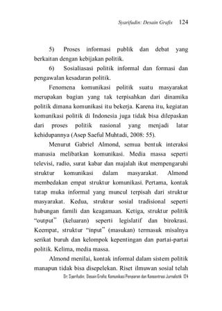 Syarifudin: Desain Grafis 124 
Dr. Syarifudin; Desain Grafis: Komunikasi Penyiaran dan Konsentrasi Jurnalistik 124 
5) Proses informasi publik dan debat yang berkaitan dengan kebijakan politik. 6) Sosialiasasi politik informal dan formasi dan pengawalan kesadaran politik. Fenomena komunikasi politik suatu masyarakat merupakan bagian yang tak terpisahkan dari dinamika politik dimana komunikasi itu bekerja. Karena itu, kegiatan komunikasi politik di Indonesia juga tidak bisa dilepaskan dari proses politik nasional yang menjadi latar kehidupannya (Asep Saeful Muhtadi, 2008: 55). Menurut Gabriel Almond, semua bentuk interaksi manusia melibatkan komunikasi. Media massa seperti televisi, radio, surat kabar dan majalah ikut mempengaruhi struktur komunikasi dalam masyarakat. Almond membedakan empat struktur komunikasi. Pertama, kontak tatap muka informal yang muncul terpisah dari struktur masyarakat. Kedua, struktur sosial tradisional seperti hubungan famili dan keagamaan. Ketiga, struktur politik ‚output‛ (keluaran) seperti legislatif dan birokrasi. Keempat, struktur ‚input‛ (masukan) termasuk misalnya serikat buruh dan kelompok kepentingan dan partai-partai politik. Kelima, media massa. 
Almond menilai, kontak informal dalam sistem politik manapun tidak bisa disepelekan. Riset ilmuwan sosial telah  