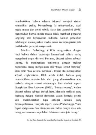 Syarifudin: Desain Grafis 125 
Dr. Syarifudin; Desain Grafis: Komunikasi Penyiaran dan Konsentrasi Jurnalistik 125 
membuktikan bahwa saluran informal menjadi sistem komunikasi paling berkembang. Ia menyebutkan, studi media massa dan opini publik, Katz dan Lazarsfled (1955) menemukan bahwa media massa tidak membuat pengaruh langsung atas kebanyakan individu. Namun penelitian belakangan menunjukkan media massa mempengaruhi pola perilaku dan persepsi masyarakat. Mochtar Prabotinggi (1993) menguraikan dengan rinci bahwa dalam prosesnya komunikasi politik sering mengalami empat distorsi. Pertama, distorsi bahasa sebagai topeng. Ia memberikan contohnya dengan melihat bagaimana orang mengatakan alis ‚bagai semut beriring‛ atau bibir ‚bak delima merekah‛. Uraian itu menunjukkan sebuah euphemisme. Oleh sebab itulah, bahasa yang menampilkan sesuatu lain dari yang dimaksudkan atau berbeda dengan situasi sebenarnya, bisa disebut seperti diungkakan Ben Anderson (1966), ‚bahasa topeng‛. Kedua, distorsi bahasa sebagai proyek lupa. Manusia makhluk yang memang pelupa. Namun demikian dalam konteks politik kita membicarakan lupa sebagai sesuatu yang dimanipulasikan. Ternyata seperti diulas Prabottinggi, ‚lupa dapat diciptakan dan direncanakan bukan hanya atas satu orang, melainkan atas puluhan bahkan ratusan juta orang.‛  