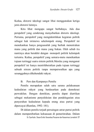 Syarifudin: Desain Grafis 127 
Dr. Syarifudin; Desain Grafis: Komunikasi Penyiaran dan Konsentrasi Jurnalistik 127 
Kedua, distorsi ideologi sangat lihai menggunakan ketiga jenis distorsi lainnya. Kita lihat mengapa sangat berbahaya. Ada dua perspektif yang cenderung menyebarkan distoris ideologi. Pertama, perspektif yang mengidentikkan kegiatan politik sebagai hak istimewa sekelompok orang. Perspektif ini menekankan hanya penguasalah yang berhak menentukan mana yang politik dan mana yang bukan. Oleh sebab itu nantinya akan berakhir dengan monopoli politik kelompok tertentu. Kedua, perspektif yang semata-mata menekankan tujuan tertinggi suatu sistem politik.Mereka yang menganut perspektif ini hanya menitikberatkan pada tujuan tertinggi sebuah sistem politik tanpa mempersoalkan apa yang sesungguhnya dikehendaki rakyat. B. Pers dan Kampanye Pemilu Pemilu merupakan salah satu sarana pelaksanaan kedaulatan rakyat yang berdasarkan pada demokrasi perwakilan. Dengan demikian, pemilu dapat diartikan sebagai mekanisme penyeleksian dan pendelegasian atau penyerahan kedaulatan kepada orang atau partai yang dipercayai (Ramlan, 1992: 181). 
Di dalam pemilu terjadi persaingan antar partai politik dalam memperebutkan kekuasaan di pemerintahan. Dalam  