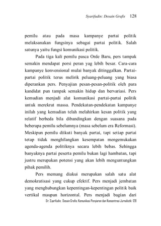 Syarifudin: Desain Grafis 128 
Dr. Syarifudin; Desain Grafis: Komunikasi Penyiaran dan Konsentrasi Jurnalistik 128 
pemilu atau pada masa kampanye partai politik melaksanakan fungsinya sebagai partai politik. Salah satunya yaitu fungsi komunikasi politik. Pada tiga kali pemilu pasca Orde Baru, pers tampak semakin mendapat porsi peran yag lebih besar. Cara-cara kampanye konvensional mulai banyak ditinggalkan. Partai- partai politik terus melirik peluang-peluang yang biasa diperankan pers. Penyajian pesan-pesan-politik oleh para kandidat pun tampak semakin hidup dan bervariasi. Pers kemudian menjadi alat komunikasi partai-partai politik untuk merekrut massa. Pendekatan-pendekatan kampanye inilah yang kemudian telah melahirkan kesan politik yang relatif berbeda bila dibandingkan dengan suasana pada beberapa pemilu sebelumnya (masa sebelum era Reformasi). Meskipun pemilu diikuti banyak partai, tapi setiap partai tetap tidak menghilangkan kesempatan mengemukakan agenda-agenda politiknya secara lebih bebas. Sehingga banyaknya partai peserta pemilu bukan lagi hambatan, tapi justru merupakan potensi yang akan lebih menguntungkan pihak pemilih. 
Pers memang diakui merupakan salah satu alat demokratisasi yang cukup efektif. Pers menjadi jembatan yang menghubungkan kepentingan-kepentingan politik baik vertikal maupun horizontal. Pers menjadi bagian dari  