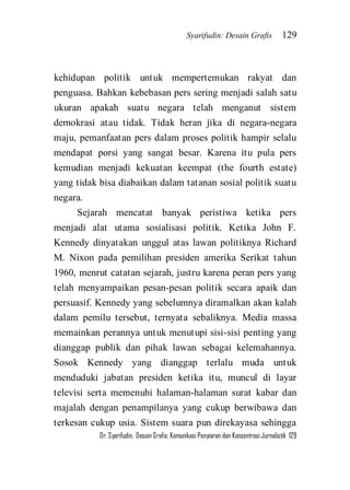 Syarifudin: Desain Grafis 129 
Dr. Syarifudin; Desain Grafis: Komunikasi Penyiaran dan Konsentrasi Jurnalistik 129 
kehidupan politik untuk mempertemukan rakyat dan penguasa. Bahkan kebebasan pers sering menjadi salah satu ukuran apakah suatu negara telah menganut sistem demokrasi atau tidak. Tidak heran jika di negara-negara maju, pemanfaatan pers dalam proses politik hampir selalu mendapat porsi yang sangat besar. Karena itu pula pers kemudian menjadi kekuatan keempat (the fourth estate) yang tidak bisa diabaikan dalam tatanan sosial politik suatu negara. 
Sejarah mencatat banyak peristiwa ketika pers menjadi alat utama sosialisasi politik. Ketika John F. Kennedy dinyatakan unggul atas lawan politiknya Richard M. Nixon pada pemilihan presiden amerika Serikat tahun 1960, menrut catatan sejarah, justru karena peran pers yang telah menyampaikan pesan-pesan politik secara apaik dan persuasif. Kennedy yang sebelumnya diramalkan akan kalah dalam pemilu tersebut, ternyata sebaliknya. Media massa memainkan perannya untuk menutupi sisi-sisi penting yang dianggap publik dan pihak lawan sebagai kelemahannya. Sosok Kennedy yang dianggap terlalu muda untuk menduduki jabatan presiden ketika itu, muncul di layar televisi serta memenuhi halaman-halaman surat kabar dan majalah dengan penampilanya yang cukup berwibawa dan terkesan cukup usia. Sistem suara pun direkayasa sehingga  