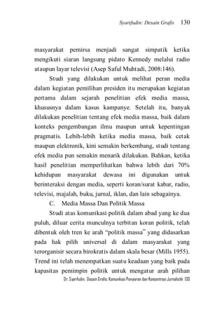 Syarifudin: Desain Grafis 130 
Dr. Syarifudin; Desain Grafis: Komunikasi Penyiaran dan Konsentrasi Jurnalistik 130 
masyarakat pemirsa menjadi sangat simpatik ketika mengikuti siaran langsung pidato Kennedy melalui radio ataupun layar televisi (Asep Saful Muhtadi, 2008:146). Studi yang dilakukan untuk melihat peran media dalam kegiatan pemilihan presiden itu merupakan kegiatan pertama dalam sejarah penelitian efek media massa, khususnya dalam kasus kampanye. Setelah itu, banyak dilakukan penelitian tentang efek media massa, baik dalam konteks pengembangan ilmu maupun untuk kepentingan pragmatis. Lebih-lebih ketika media massa, baik cetak maupun elektronik, kini semakin berkembang, studi tentang efek media pun semakin menarik dilakukan. Bahkan, ketika hasil penelitian memperlihatkan bahwa lebih dari 70% kehidupan masyarakat dewasa ini digunakan untuk berinteraksi dengan media, seperti koran/surat kabar, radio, televisi, majalah, buku, jurnal, iklan, dan lain sebagainya. C. Media Massa Dan Politik Massa 
Studi atas komunikasi politik dalam abad yang ke dua puluh, diluar cerita munculnya terbitan koran politik, telah dibentuk oleh tren ke arah ‚politik massa‛ yang didasarkan pada hak pilih universal di dalam masyarakat yang terorganisir secara birokratis dalam skala besar (Mills 1955). Trend ini telah menempatkan suatu keadaan yang baik pada kapasitas pemimpin politik untuk mengatur arah pilihan  