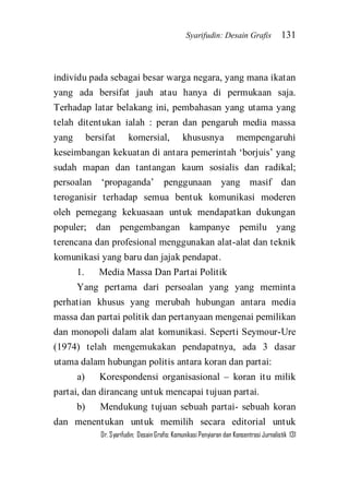 Syarifudin: Desain Grafis 131 
Dr. Syarifudin; Desain Grafis: Komunikasi Penyiaran dan Konsentrasi Jurnalistik 131 
individu pada sebagai besar warga negara, yang mana ikatan yang ada bersifat jauh atau hanya di permukaan saja. Terhadap latar belakang ini, pembahasan yang utama yang telah ditentukan ialah : peran dan pengaruh media massa yang bersifat komersial, khususnya mempengaruhi keseimbangan kekuatan di antara pemerintah ‘borjuis’ yang sudah mapan dan tantangan kaum sosialis dan radikal; persoalan ‘propaganda’ penggunaan yang masif dan teroganisir terhadap semua bentuk komunikasi moderen oleh pemegang kekuasaan untuk mendapatkan dukungan populer; dan pengembangan kampanye pemilu yang terencana dan profesional menggunakan alat-alat dan teknik komunikasi yang baru dan jajak pendapat. 1. Media Massa Dan Partai Politik Yang pertama dari persoalan yang yang meminta perhatian khusus yang merubah hubungan antara media massa dan partai politik dan pertanyaan mengenai pemilikan dan monopoli dalam alat komunikasi. Seperti Seymour-Ure (1974) telah mengemukakan pendapatnya, ada 3 dasar utama dalam hubungan politis antara koran dan partai: a) Korespondensi organisasional – koran itu milik partai, dan dirancang untuk mencapai tujuan partai. 
b) Mendukung tujuan sebuah partai- sebuah koran dan menentukan untuk memilih secara editorial untuk  