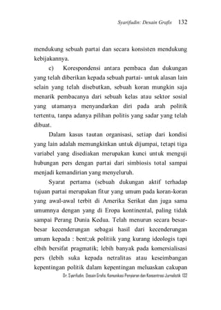 Syarifudin: Desain Grafis 132 
Dr. Syarifudin; Desain Grafis: Komunikasi Penyiaran dan Konsentrasi Jurnalistik 132 
mendukung sebuah partai dan secara konsisten mendukung kebijakannya. c) Korespondensi antara pembaca dan dukungan yang telah diberikan kepada sebuah partai- untuk alasan lain selain yang telah disebutkan, sebuah koran mungkin saja menarik pembacanya dari sebuah kelas atau sektor sosial yang utamanya menyandarkan diri pada arah politik tertentu, tanpa adanya pilihan politis yang sadar yang telah dibuat. Dalam kasus tautan organisasi, setiap dari kondisi yang lain adalah memungkinkan untuk dijumpai, tetapi tiga variabel yang disediakan merupakan kunci untuk menguji hubungan pers dengan partai dari simbiosis total sampai menjadi kemandirian yang menyeluruh. 
Syarat pertama (sebuah dukungan aktif terhadap tujuan partai merupakan fitur yang umum pada koran-koran yang awal-awal terbit di Amerika Serikat dan juga sama umumnya dengan yang di Eropa kontinental, paling tidak sampai Perang Dunia Kedua. Telah menurun secara besar- besar kecenderungan sebagai hasil dari kecenderungan umum kepada : bent;uk politiik yang kurang ideologis tapi elbih bersifat pragmatik; lebih banyak pada komersialisasi pers (lebih suka kepada netralitas atau keseimbangan kepentingan politik dalam kepentingan meluaskan cakupan  