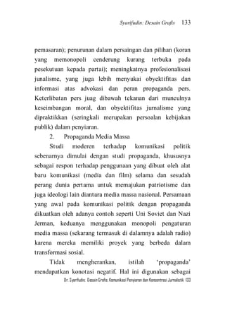 Syarifudin: Desain Grafis 133 
Dr. Syarifudin; Desain Grafis: Komunikasi Penyiaran dan Konsentrasi Jurnalistik 133 
pemasaran); penurunan dalam persaingan dan pilihan (koran yang memonopoli cenderung kurang terbuka pada pesekutuan kepada partai); meningkatnya profesionalisasi junalisme, yang juga lebih menyukai obyektifitas dan informasi atas advokasi dan peran propaganda pers. Keterlibatan pers juag dibawah tekanan dari munculnya keseimbangan moral, dan obyektifitas jurnalisme yang dipraktikkan (seringkali merupakan persoalan kebijakan publik) dalam penyiaran. 2. Propaganda Media Massa Studi moderen terhadap komunikasi politik sebenarnya dimulai dengan studi propaganda, khususnya sebagai respon terhadap penggunaan yang dibuat oleh alat baru komunikasi (media dan film) selama dan sesudah perang dunia pertama untuk memajukan patriotisme dan juga ideologi lain diantara media massa nasional. Persamaan yang awal pada komunikasi politik dengan propaganda dikuatkan oleh adanya contoh seperti Uni Soviet dan Nazi Jerman, keduanya menggunakan monopoli pengaturan media massa (sekarang termasuk di dalamnya adalah radio) karena mereka memiliki proyek yang berbeda dalam transformasi sosial. 
Tidak mengherankan, istilah ‘propaganda’ mendapatkan konotasi negatif. Hal ini digunakan sebagai  