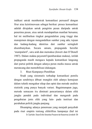Syarifudin: Desain Grafis 134 
Dr. Syarifudin; Desain Grafis: Komunikasi Penyiaran dan Konsentrasi Jurnalistik 134 
indikasi untuk membentuk komunikasi persuasif dengan fitur atau keistimewaan sebagai berikut: proses komunikasi adalah ditujukan untuk pengirim pesan daripada untuk penerima pesan, atau untuk mendapatkan manfaat bersama; hal ini melibatkan tingkat pengendalian yang tinggi dan manajemen dengan mengandalkan sumber yang ada; tujuan dan kadang-kadang identitas dari sumber seringkali disembunyikan. Secara umum, propaganda bersifat ‘manipulatif’, satu arah dan memaksa (Jowett dan O’Donell 1987). Dalam makna peyoratif (pemburukan makna), istilah propaganda masih mengacu kepada komunikasi langsung dari partai politik dengan adanya peran media massa untuk merancang dan memobilisasi dukungan. 3. Riset Kampanye Pemilihan Studi yang sistematis terhadap komunikasi pemilu dengan sendirinya dibuat mungkin oleh adanya kemajuan dalam teknik mengukur sikap dan opini dan metode analisis statistik yang punya banyak variasi. Bagaimanapun juga, metode semacam itu diminati pencariannya dalam efek jangka pendek pada individual dan mengarah pada pengabaian jenis efek yang lain- pada institusi dan perubahan politik jangka panjang. 
Disamping adanya penemuan yang menjadi penyebab pada riset empiris tentang efektifitas kampanye (hal ini  