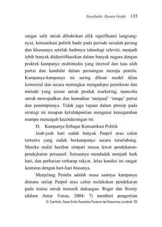 Syarifudin: Desain Grafis 135 
Dr. Syarifudin; Desain Grafis: Komunikasi Penyiaran dan Konsentrasi Jurnalistik 135 
sangat sulit untuk dibuktikan efek signifikansi langsung- nya), komunikasi politik hadir pada periode sesudah perang dan khususnya setelah hadirnya teknologi televisi, menjadi lebih banyak diidentifikasikan dalam banyak negara dengan praktek kampanye multimedia yang intensif dan luas oleh partai dan kandidat dalam persaingan menuju pemilu. Kampanye-kampanye ini sering dibuat model iklan komersial dan secara meningkat mengadopsi pemikiran dan metode yang sesuai untuk produk marketing, mencoba untuk mewujudkan dan kemudian ‘menjual’ ‘image’ partai dan pemimpinnya. Tidak juga tujuan dalam prinsip pada strategi ini maupun ketidakpastian mengenai kemujaraban mampu mencegah kecenderungan ini. D. Kampanye Sebagai Komunikasi Politik Jauh-jauh hari sudah banyak Parpol atau calon tertentu yang sudah berkampanye secara terselubung. Mereka mulai berebut simpati massa lewat pendekatan- pendejkatan persuasif. Semuanya mendadak menjadi baik hati, dan perhatian terharap rakyat. Jelas kondisi ini sangat kontaras dengan hari-hari biasanya. 
Menjelang Pemilu adalah masa saatnya kampanye dimana setiap Parpol atau calon melakukan pendekatan pada massa untuk menarik dukungan. Roger dan Storey (dalam Antar Venus, 2004: 7) memberi pengertian  
