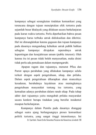 Syarifudin: Desain Grafis 136 
Dr. Syarifudin; Desain Grafis: Komunikasi Penyiaran dan Konsentrasi Jurnalistik 136 
kampanye sebagai serangkaian tindakan komunikasi yang terencana dengan tujuan menciptakan efek tertentu pada sejumlah besar khalayak yang dilakuan secara berkelanjutan pada kurun waktu tertentu. Perlu diperhatikan bahwa pesan kampanye harus terbuka untuk didiskusikan dan dikritisi. Hal ini dimungkinkan karena gagasan dan tujuan kampanye pada dasarnya mengandung kebaikan untuk publik bahkan sebagian kampanye ditujukan sepenuhnya untuk kepentingan dan kesejahtraan umum (public interest). Oleh karena itu isi pesan tidak boleh menyesatkan, maka disini tidak perlu ada pemaksaan dalam mempengaruhi. Apapun ragam dan tujuannya, menurut Pflau dan Parrot upaya perubahan yang dilakukan kampanye selalu terkait dengan aspek pengetahuan, sikap, dan prilaku. Dalam aspek pengetahuan diharapkan akan munculnya kesadaran, berubahnya keyakinan atau meningkatnya pengetahuan masyarakat tentang isu tertentu, yang kemudian adanya perubahan dalam ranah sikap. Pada tahap akhir dari tujuannya yaitu mengubah prilaku masyarakat secara konkret berupa tindakan yang bersifat insidental maupun berkelanjutan. 
Kampanye dalam Pemilu pada dasarnya dianggap sebagai suatu ajang berlangsungnya proses komunikasi politik tertentu, yang sangat tinggi intensitasnya. Ini  