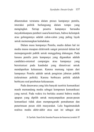 Syarifudin: Desain Grafis 137 
Dr. Syarifudin; Desain Grafis: Komunikasi Penyiaran dan Konsentrasi Jurnalistik 137 
dikarenakan terutama dalam proses kampanye pemilu, interaksi politik berlangsung dalam tempo yang mengingkat. Setiap peserta kampanye berusaha meyakinkanpara pemberi suara/konstituen, bahwa kelompok atau golongannya adalah calon-calon yang paling layak untuk memenangkan kedudukan. Dalam masa kampanye Pemilu, media dalam hal ini media massa maupun elektronik sangat potensial dalam hal memepengaruhi publik untuk menggalang dukungan. Pada kasusu pemilu jenis kampanye yang digunakan adalah candidate-oriented campaigns atau kampanye yang berorientasi pada kandodat yang dimotivasi untuk mendapatkan kekuasaan. Karena memang tujuan dari kampanye Pemilu adalah untuk pengisian jabatan publik (rekruitmen politik). Karena berbicara politik adalah berbicara soal perebutan kekauasaan. 
Pada dasawarsa yang lalu banyak teoritisi komunikasi masih memandang media sebagai komponen komuniksasi yang netral. Pada waktu itu berlaku asumsi bahwa media apapun yang dipilih untuk menyampaikan pesan-pesan komunikasi tidak akan mempengaruhi pemahaman dan penerimaan pesan oleh masyarakat. Lalu bagaimanakah realitas media akhir-akhir atau saat ini sebagai alat  