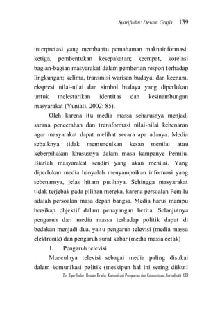 Syarifudin: Desain Grafis 139 
Dr. Syarifudin; Desain Grafis: Komunikasi Penyiaran dan Konsentrasi Jurnalistik 139 
interpretasi yang membantu pemahaman maknainformasi; ketiga, pembentukan kesepakatan; keempat, korelasi bagian-bagian masyarakat dalam pemberian respon terhadap lingkungan; kelima, transmisi warisan budaya; dan keenam, ekspresi nilai-nilai dan simbol budaya yang diperlukan untuk melestarikan identitas dan kesinambungan masyarakat (Yuniati, 2002: 85). Oleh karena itu media massa seharusnya menjadi sarana pencerahan dan transformasi nilai-nilai kebenaran agar masyarakat dapat melihat secara apa adanya. Media sebaiknya tidak memunculkan kesan menilai atau keberpihakan khususnya dalam masa kampanye Pemilu. Biarlah masyarakat sendiri yang akan menilai. Yang diperlukan media hanyalah menyampaikan informasi yang sebenarnya, jelas hitam putihnya. Sehingga masyarakat tidak terjebak pada pilihan mereka, karena persoalan Pemilu adalah persoalan masa depan bangsa. Media harus mampu bersikap objektif dalam penayangan berita. Selanjutnya pengaruh dari media massa terhadap politik dapat di bedakan menjadi dua, yaitu pengaruh televisi (media massa elektronik) dan pengaruh surat kabar (media massa cetak) 1. Pengaruh televisi 
Munculnya televisi sebagai media paling disukai dalam komunikasi politik (meskipun hal ini sering diikuti  