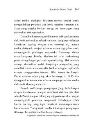 Syarifudin: Desain Grafis 141 
Dr. Syarifudin; Desain Grafis: Komunikasi Penyiaran dan Konsentrasi Jurnalistik 141 
atensi media, meskipun kekuatan mereka sendiri untuk mengendalikan peristiwa dan untuk membuat tuntutan atas akses yang mereka berikan merupakan keuntungan yang merupakan aksi pencegahan. Dalam hal kampanye, media massa baik cetak maupun elektronik merupakan sebuah salauran kampanye terhadap konstituen. Apalagi dengan arus teknologi ini, rasanya media elektronik menjadi salauran utama bagi jalan untuk mempengaruhi pandangan masyarakat khususnya dalam masa kampanye Pemilu. Medium ini telah berkembang pesat seiring dengan perkembangan teknologi. Hal itu salah satunya disebabkan sudah banyaknya masyarakat yang memiliki televisi maupun radio, bahkan sebagian lagi sudah mampu menggunakan internet. Oleh karena itu banyak Partai maupun calon yang akan berkompetisi di Pemilu menggunakan sarana atau saluran kampanye melalui media elektronik khususnya televisi. 
Banyak sedikitnnya penayangan yang berhubungan dengan transformasi ataupun sosialisasi visi dan misi dari sebuah Partai maupun calon yang dijagokannya akan sangat mempengaruhi penilaian masyarakat terhadapnya. Oleh karena itu, bagi yang ingin mendapat kemenangan suara harus mampu ‚menguasai‛ media ini dengan penayangan iklannya. Tetapi tidak sedikit biaya tentunya.  