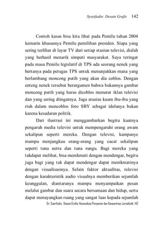 Syarifudin: Desain Grafis 142 
Dr. Syarifudin; Desain Grafis: Komunikasi Penyiaran dan Konsentrasi Jurnalistik 142 
Contoh kasus bisa kita lihat pada Pemilu tahun 2004 kemarin khususnya Pemilu pemilihan presiden. Siapa yang sering terlihat di layar TV dari setiap stasiun televisi, dialah yang berhasil menarik simpati masyarakat. Saya teringat pada masa Pemilu legislatif di TPS ada seorang nenek yang bertanya pada petugas TPS untuk menunjukkan mana yang berlambang moncong putih yang akan dia coblos. Dengan enteng nenek tersebut berargumen bahwa bukannya gambar moncong putih yang harus dicoblos menurut iklan televisi dan yang sering diingatnya. Juga atusias kaum ibu-ibu yang riuh dalam mencoblos foto SBY sebagai idolanya bukan karena kesadaran politik. 
Dari ilustrasi ini menggambarkan begitu kuatnya pengaruh media televisi untuk mempengaruhi orang awam sekalipun seperti mereka. Dengan televisi, kampanye mampu menjangkau orang-orang yang cacat sekalipun seperti tuna netra dan tuna rungu. Bagi mereka yang takdapat melihat, bisa menikmati dengan mendengar, begitu juga bagi yang tak dapat mendengar dapat menikmatinya dengan visualisasinya. Selain faktor aktualitas, televisi dengan karakteristik audio visualnya memberikan sejumlah keunggulan, diantaranya mampu menyampaikan pesan melalui gambar dan suara secara bersamaan dan hidup, serta dapat menayangkan ruang yang sangat luas kepada sejumlah  