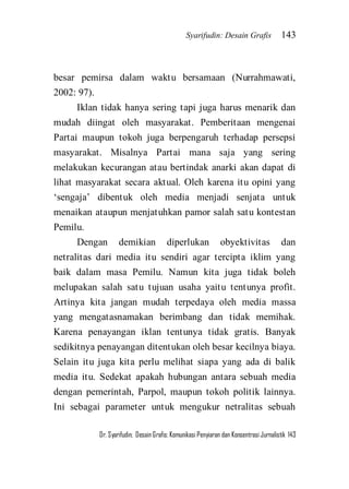 Syarifudin: Desain Grafis 143 
Dr. Syarifudin; Desain Grafis: Komunikasi Penyiaran dan Konsentrasi Jurnalistik 143 
besar pemirsa dalam waktu bersamaan (Nurrahmawati, 2002: 97). Iklan tidak hanya sering tapi juga harus menarik dan mudah diingat oleh masyarakat. Pemberitaan mengenai Partai maupun tokoh juga berpengaruh terhadap persepsi masyarakat. Misalnya Partai mana saja yang sering melakukan kecurangan atau bertindak anarki akan dapat di lihat masyarakat secara aktual. Oleh karena itu opini yang ‘sengaja’ dibentuk oleh media menjadi senjata untuk menaikan ataupun menjatuhkan pamor salah satu kontestan Pemilu. 
Dengan demikian diperlukan obyektivitas dan netralitas dari media itu sendiri agar tercipta iklim yang baik dalam masa Pemilu. Namun kita juga tidak boleh melupakan salah satu tujuan usaha yaitu tentunya profit. Artinya kita jangan mudah terpedaya oleh media massa yang mengatasnamakan berimbang dan tidak memihak. Karena penayangan iklan tentunya tidak gratis. Banyak sedikitnya penayangan ditentukan oleh besar kecilnya biaya. Selain itu juga kita perlu melihat siapa yang ada di balik media itu. Sedekat apakah hubungan antara sebuah media dengan pemerintah, Parpol, maupun tokoh politik lainnya. Ini sebagai parameter untuk mengukur netralitas sebuah  