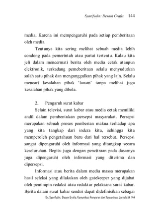 Syarifudin: Desain Grafis 144 
Dr. Syarifudin; Desain Grafis: Komunikasi Penyiaran dan Konsentrasi Jurnalistik 144 
media. Karena ini mempengaruhi pada setiap pemberitaan oleh media. Tentunya kita sering melihat sebuah media lebih condong pada pemerintah atau partai tertentu. Kalau kita jeli dalam mencermati berita oleh media cetak ataupun elektronik, terkadang pemeberitaan selalu menyudutkan salah satu pihak dan mengunggulkan pihak yang lain. Selalu mencari kesalahan pihak ‘lawan’ tanpa melihat juga kesalahan pihak yang dibela. 2. Pengaruh surat kabar Selain televisi, surat kabar atau media cetak memiliki andil dalam pembentukan persepsi masyarakat. Persepsi merupakan sebuah proses pemberian makna terhadap apa yang kita tangkap dari indera kita, sehingga kita memperoleh pengetahuan baru dari hal tersebut. Persepsi sangat dipengaruhi oleh informasi yang ditangkap secara keseluruhan. Begitu juga dengan pencitraan pada dasarnya juga dipengaruhi oleh informasi yang diterima dan dipersepsi. 
Informasi atau berita dalam media massa merupakan hasil seleksi yang dilakukan oleh gatekeeper yang dijabat oleh pemimpin redaksi atau redaktur pelaksana surat kabar. Berita dalam surat kabar sendiri dapat didefinisikan sebagai  