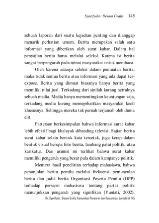 Syarifudin: Desain Grafis 145 
Dr. Syarifudin; Desain Grafis: Komunikasi Penyiaran dan Konsentrasi Jurnalistik 145 
sebuah laporan dari suatu kejadian penting dan dianggap menarik perhatian umum. Berita merupakan salah satu informasi yang diberikan oleh surat kabar. Dalam hal penyajian berita harus melalui seleksi. Karena isi berita sangat berpengaruh pada minat masyarakat untuk membaca. Oleh karena adanya seleksi dalam pemuatan berita, maka tidak semua berita atau informasi yang ada dapat ter- expose. Berita yang dimuat biasanya hanya berita yang memiliki nilai jual. Terkadang dari sinilah kurang netralnya sebuah media. Media hanya mementingkan keuntungan saja, terkadang media kurang memeprhatikan masyarakat kecil khususnya. Sehingga mereka tak pernah terjamah oleh dunia elit. Patterson berkesimpulan bahwa informasi surat kabar lebih efektif bagi khalayak dibanding televisi. Sajian berita surat kabar selain bentuk kata tercetak, juga kerap dalam bentuk visual berupa foto berita, lambang patai politik, atau karikatur. Dari asumsi ini terlihat bahwa surat kabar memiliki pengaruh yang besar pula dalam kampanye politik. 
Menurut hasil penelitian terhadap mahasiswa, bahwa penonjolan berita pemilu melalui frekuensi pemunculan berita dan judul berita Organisasi Peserta Pemilu (OPP) terhadap persepsi mahasiswa tentang partai politik menunjukkan pengaruh yang signifikan (Yuniati, 2002).  