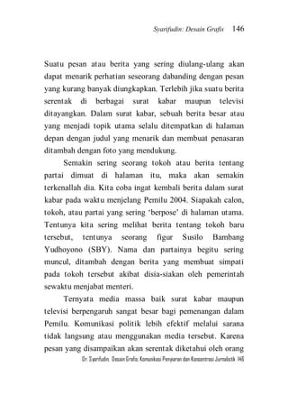 Syarifudin: Desain Grafis 146 
Dr. Syarifudin; Desain Grafis: Komunikasi Penyiaran dan Konsentrasi Jurnalistik 146 
Suatu pesan atau berita yang sering diulang-ulang akan dapat menarik perhatian seseorang dabanding dengan pesan yang kurang banyak diungkapkan. Terlebih jika suatu berita serentak di berbagai surat kabar maupun televisi ditayangkan. Dalam surat kabar, sebuah berita besar atau yang menjadi topik utama selalu ditempatkan di halaman depan dengan judul yang menarik dan membuat penasaran ditambah dengan foto yang mendukung. Semakin sering seorang tokoh atau berita tentang partai dimuat di halaman itu, maka akan semakin terkenallah dia. Kita coba ingat kembali berita dalam surat kabar pada waktu menjelang Pemilu 2004. Siapakah calon, tokoh, atau partai yang sering ‘berpose’ di halaman utama. Tentunya kita sering melihat berita tentang tokoh baru tersebut, tentunya seorang figur Susilo Bambang Yudhoyono (SBY). Nama dan partainya begitu sering muncul, ditambah dengan berita yang membuat simpati pada tokoh tersebut akibat disia-siakan oleh pemerintah sewaktu menjabat menteri. 
Ternyata media massa baik surat kabar maupun televisi berpengaruh sangat besar bagi pemenangan dalam Pemilu. Komunikasi politik lebih efektif melalui sarana tidak langsung atau menggunakan media tersebut. Karena pesan yang disampaikan akan serentak diketahui oleh orang  