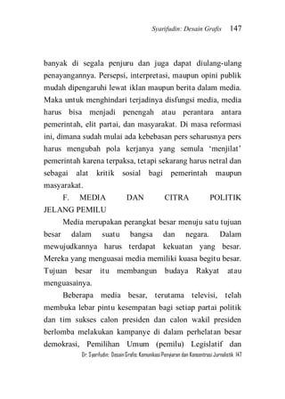 Syarifudin: Desain Grafis 147 
Dr. Syarifudin; Desain Grafis: Komunikasi Penyiaran dan Konsentrasi Jurnalistik 147 
banyak di segala penjuru dan juga dapat diulang-ulang penayangannya. Persepsi, interpretasi, maupun opini publik mudah dipengaruhi lewat iklan maupun berita dalam media. Maka untuk menghindari terjadinya disfungsi media, media harus bisa menjadi penengah atau perantara antara pemerintah, elit partai, dan masyarakat. Di masa reformasi ini, dimana sudah mulai ada kebebasan pers seharusnya pers harus mengubah pola kerjanya yang semula ‘menjilat’ pemerintah karena terpaksa, tetapi sekarang harus netral dan sebagai alat kritik sosial bagi pemerintah maupun masyarakat. F. MEDIA DAN CITRA POLITIK JELANG PEMILU Media merupakan perangkat besar menuju satu tujuan besar dalam suatu bangsa dan negara. Dalam mewujudkannya harus terdapat kekuatan yang besar. Mereka yang menguasai media memiliki kuasa begitu besar. Tujuan besar itu membangun budaya Rakyat atau menguasainya. 
Beberapa media besar, terutama televisi, telah membuka lebar pintu kesempatan bagi setiap partai politik dan tim sukses calon presiden dan calon wakil presiden berlomba melakukan kampanye di dalam perhelatan besar demokrasi, Pemilihan Umum (pemilu) Legislatif dan  