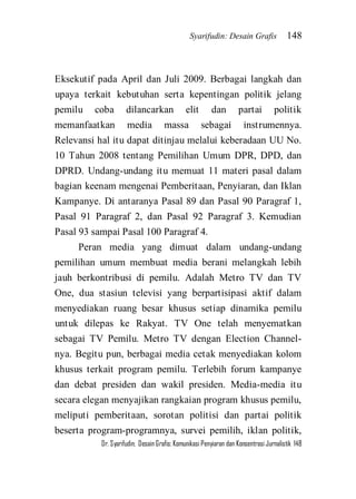 Syarifudin: Desain Grafis 148 
Dr. Syarifudin; Desain Grafis: Komunikasi Penyiaran dan Konsentrasi Jurnalistik 148 
Eksekutif pada April dan Juli 2009. Berbagai langkah dan upaya terkait kebutuhan serta kepentingan politik jelang pemilu coba dilancarkan elit dan partai politik memanfaatkan media massa sebagai instrumennya. Relevansi hal itu dapat ditinjau melalui keberadaan UU No. 10 Tahun 2008 tentang Pemilihan Umum DPR, DPD, dan DPRD. Undang-undang itu memuat 11 materi pasal dalam bagian keenam mengenai Pemberitaan, Penyiaran, dan Iklan Kampanye. Di antaranya Pasal 89 dan Pasal 90 Paragraf 1, Pasal 91 Paragraf 2, dan Pasal 92 Paragraf 3. Kemudian Pasal 93 sampai Pasal 100 Paragraf 4. 
Peran media yang dimuat dalam undang-undang pemilihan umum membuat media berani melangkah lebih jauh berkontribusi di pemilu. Adalah Metro TV dan TV One, dua stasiun televisi yang berpartisipasi aktif dalam menyediakan ruang besar khusus setiap dinamika pemilu untuk dilepas ke Rakyat. TV One telah menyematkan sebagai TV Pemilu. Metro TV dengan Election Channel- nya. Begitu pun, berbagai media cetak menyediakan kolom khusus terkait program pemilu. Terlebih forum kampanye dan debat presiden dan wakil presiden. Media-media itu secara elegan menyajikan rangkaian program khusus pemilu, meliputi pemberitaan, sorotan politisi dan partai politik beserta program-programnya, survei pemilih, iklan politik,  