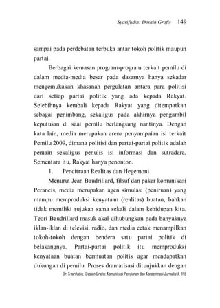 Syarifudin: Desain Grafis 149 
Dr. Syarifudin; Desain Grafis: Komunikasi Penyiaran dan Konsentrasi Jurnalistik 149 
sampai pada perdebatan terbuka antar tokoh politik maupun partai. Berbagai kemasan program-program terkait pemilu di dalam media-media besar pada dasarnya hanya sekadar mengemukakan khasanah pergulatan antara para politisi dari setiap partai politik yang ada kepada Rakyat. Selebihnya kembali kepada Rakyat yang ditempatkan sebagai penimbang, sekaligus pada akhirnya pengambil keputusan di saat pemilu berlangsung nantinya. Dengan kata lain, media merupakan arena penyampaian isi terkait Pemilu 2009, dimana politisi dan partai-partai politik adalah pemain sekaligus penulis isi informasi dan sutradara. Sementara itu, Rakyat hanya penonton. 1. Pencitraan Realitas dan Hegemoni 
Menurut Jean Baudrillard, filsuf dan pakar komunikasi Perancis, media merupakan agen simulasi (peniruan) yang mampu memproduksi kenyataan (realitas) buatan, bahkan tidak memiliki rujukan sama sekali dalam kehidupan kita. Teori Baudrillard masuk akal dihubungkan pada banyaknya iklan-iklan di televisi, radio, dan media cetak menampilkan tokoh-tokoh dengan bendera satu partai politik di belakangnya. Partai-partai politik itu memproduksi kenyataan buatan bermuatan politis agar mendapatkan dukungan di pemilu. Proses dramatisasi ditunjukkan dengan  