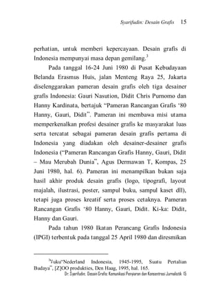 Syarifudin: Desain Grafis 15 
Dr. Syarifudin; Desain Grafis: Komunikasi Penyiaran dan Konsentrasi Jurnalistik 15 
perhatian, untuk memberi kepercayaan. Desain grafis di Indonesia mempunyai masa depan gemilang.3 Pada tanggal 16-24 Juni 1980 di Pusat Kebudayaan Belanda Erasmus Huis, jalan Menteng Raya 25, Jakarta diselenggarakan pameran desain grafis oleh tiga desainer grafis Indonesia: Gauri Nasution, Didit Chris Purnomo dan Hanny Kardinata, bertajuk ‚Pameran Rancangan Grafis ‘80 Hanny, Gauri, Didit‛. Pameran ini membawa misi utama memperkenalkan profesi desainer grafis ke masyarakat luas serta tercatat sebagai pameran desain grafis pertama di Indonesia yang diadakan oleh desainer-desainer grafis Indonesia (‚Pameran Rancangan Grafis Hanny, Gauri, Didit – Mau Merubah Dunia‛, Agus Dermawan T, Kompas, 25 Juni 1980, hal. 6). Pameran ini menampilkan bukan saja hasil akhir produk desain grafis (logo, tipografi, layout majalah, ilustrasi, poster, sampul buku, sampul kaset dll), tetapi juga proses kreatif serta proses cetaknya. Pameran Rancangan Grafis ‘80 Hanny, Gauri, Didit. Ki-ka: Didit, Hanny dan Gauri. 
Pada tahun 1980 Ikatan Perancang Grafis Indonesia (IPGI) terbentuk pada tanggal 25 April 1980 dan diresmikan 
3لآuku‚Nederland Indonesia, 1945-1995, Suatu Pertalian Budaya‛, [Z]OO produkties, Den Haag, 1995, hal. 165.  