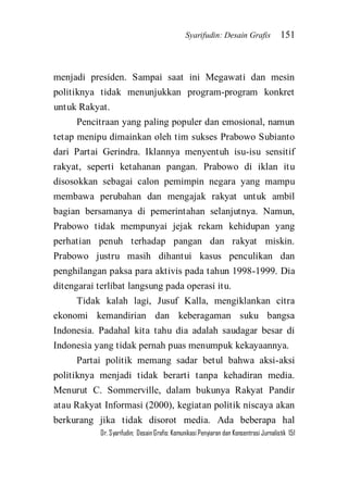 Syarifudin: Desain Grafis 151 
Dr. Syarifudin; Desain Grafis: Komunikasi Penyiaran dan Konsentrasi Jurnalistik 151 
menjadi presiden. Sampai saat ini Megawati dan mesin politiknya tidak menunjukkan program-program konkret untuk Rakyat. Pencitraan yang paling populer dan emosional, namun tetap menipu dimainkan oleh tim sukses Prabowo Subianto dari Partai Gerindra. Iklannya menyentuh isu-isu sensitif rakyat, seperti ketahanan pangan. Prabowo di iklan itu disosokkan sebagai calon pemimpin negara yang mampu membawa perubahan dan mengajak rakyat untuk ambil bagian bersamanya di pemerintahan selanjutnya. Namun, Prabowo tidak mempunyai jejak rekam kehidupan yang perhatian penuh terhadap pangan dan rakyat miskin. Prabowo justru masih dihantui kasus penculikan dan penghilangan paksa para aktivis pada tahun 1998-1999. Dia ditengarai terlibat langsung pada operasi itu. Tidak kalah lagi, Jusuf Kalla, mengiklankan citra ekonomi kemandirian dan keberagaman suku bangsa Indonesia. Padahal kita tahu dia adalah saudagar besar di Indonesia yang tidak pernah puas menumpuk kekayaannya. 
Partai politik memang sadar betul bahwa aksi-aksi politiknya menjadi tidak berarti tanpa kehadiran media. Menurut C. Sommerville, dalam bukunya Rakyat Pandir atau Rakyat Informasi (2000), kegiatan politik niscaya akan berkurang jika tidak disorot media. Ada beberapa hal  