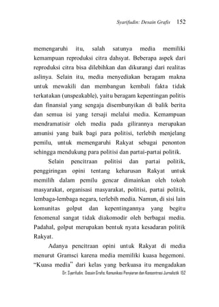 Syarifudin: Desain Grafis 152 
Dr. Syarifudin; Desain Grafis: Komunikasi Penyiaran dan Konsentrasi Jurnalistik 152 
memengaruhi itu, salah satunya media memiliki kemampuan reproduksi citra dahsyat. Beberapa aspek dari reproduksi citra bisa dilebihkan dan dikurangi dari realitas aslinya. Selain itu, media menyediakan beragam makna untuk mewakili dan membangun kembali fakta tidak terkatakan (unspeakable), yaitu beragam kepentingan politis dan finansial yang sengaja disembunyikan di balik berita dan semua isi yang tersaji melalui media. Kemampuan mendramatisir oleh media pada gilirannya merupakan amunisi yang baik bagi para politisi, terlebih menjelang pemilu, untuk memengaruhi Rakyat sebagai penonton sehingga mendukung para politisi dan partai-partai politik. Selain pencitraan politisi dan partai politik, penggiringan opini tentang keharusan Rakyat untuk memilih dalam pemilu gencar dimainkan oleh tokoh masyarakat, organisasi masyarakat, politisi, partai politik, lembaga-lembaga negara, terlebih media. Namun, di sisi lain komunitas golput dan kepentingannya yang begitu fenomenal sangat tidak diakomodir oleh berbagai media. Padahal, golput merupakan bentuk nyata kesadaran politik Rakyat. 
Adanya pencitraan opini untuk Rakyat di media menurut Gramsci karena media memiliki kuasa hegemoni. ‚Kuasa media‛ dari kelas yang berkuasa itu mengadakan  
