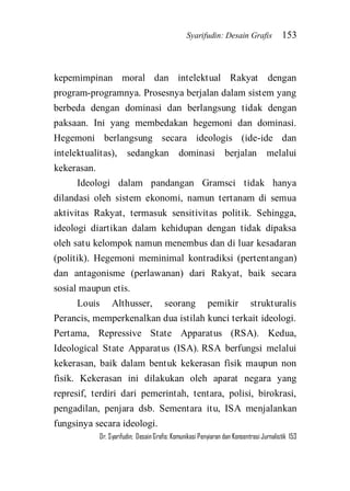 Syarifudin: Desain Grafis 153 
Dr. Syarifudin; Desain Grafis: Komunikasi Penyiaran dan Konsentrasi Jurnalistik 153 
kepemimpinan moral dan intelektual Rakyat dengan program-programnya. Prosesnya berjalan dalam sistem yang berbeda dengan dominasi dan berlangsung tidak dengan paksaan. Ini yang membedakan hegemoni dan dominasi. Hegemoni berlangsung secara ideologis (ide-ide dan intelektualitas), sedangkan dominasi berjalan melalui kekerasan. Ideologi dalam pandangan Gramsci tidak hanya dilandasi oleh sistem ekonomi, namun tertanam di semua aktivitas Rakyat, termasuk sensitivitas politik. Sehingga, ideologi diartikan dalam kehidupan dengan tidak dipaksa oleh satu kelompok namun menembus dan di luar kesadaran (politik). Hegemoni meminimal kontradiksi (pertentangan) dan antagonisme (perlawanan) dari Rakyat, baik secara sosial maupun etis. 
Louis Althusser, seorang pemikir strukturalis Perancis, memperkenalkan dua istilah kunci terkait ideologi. Pertama, Repressive State Apparatus (RSA). Kedua, Ideological State Apparatus (ISA). RSA berfungsi melalui kekerasan, baik dalam bentuk kekerasan fisik maupun non fisik. Kekerasan ini dilakukan oleh aparat negara yang represif, terdiri dari pemerintah, tentara, polisi, birokrasi, pengadilan, penjara dsb. Sementara itu, ISA menjalankan fungsinya secara ideologi.  