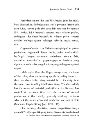 Syarifudin: Desain Grafis 154 
Dr. Syarifudin; Desain Grafis: Komunikasi Penyiaran dan Konsentrasi Jurnalistik 154 
Perbedaan antara ISA dan RSA begitu jelas dan tidak bisa disamarkan. Perbedaannya, yaitu pertama, hanya ada satu RSA, namun pada sisi yang lain terdapat keragaman ISA. Kedua, RSA bergerak terbatas pada wilayah publik, sedangkan ISA dapat bergerak ke wilayah privat, seperti melalui lembaga agama, keluarga, sekolah, media massa, dsb. Gagasan Gramsci dan Althusser menyimpulkan proses penindasan hegemonik lewat media, yakni media tidak berfungsi dengan cara-cara penindasan secara fisik, melainkan menyebarkan gagasan-gagasan dominan yang diproduksi oleh kelas yang dominan yang sedang menguasai negara. Lebih lanjut Marx dan Engels menyatakan, the ideas of the ruling class are in every epoch the ruling ideas, i.e. the class which is the ruling material force of society, is at the same time its ruling intellectual force. The class which has the means of material production at its disposal, has control at the same time over the means of mental production, so that thereby, generally speaking, the ideas who lack the means of mental production are subject of it (Marx and Engels, Storey [ed], 1995: 196). 
Jika memang demikian, dunia perpolitikan hanya menjadi ‚realitas politik yang sudah dikemas (manufactured  