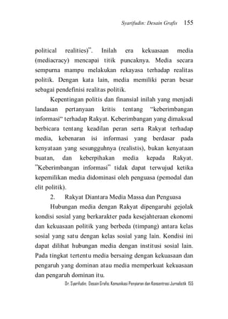 Syarifudin: Desain Grafis 155 
Dr. Syarifudin; Desain Grafis: Komunikasi Penyiaran dan Konsentrasi Jurnalistik 155 
political realities)‛. Inilah era kekuasaan media (mediacracy) mencapai titik puncaknya. Media secara sempurna mampu melakukan rekayasa terhadap realitas politik. Dengan kata lain, media memiliki peran besar sebagai pendefinisi realitas politik. Kepentingan politis dan finansial inilah yang menjadi landasan pertanyaan kritis tentang ‚keberimbangan informasi‚ terhadap Rakyat. Keberimbangan yang dimaksud berbicara tentang keadilan peran serta Rakyat terhadap media, kebenaran isi informasi yang berdasar pada kenyataan yang sesungguhnya (realistis), bukan kenyataan buatan, dan keberpihakan media kepada Rakyat. ‛Keberimbangan informasi‛ tidak dapat terwujud ketika kepemilikan media didominasi oleh penguasa (pemodal dan elit politik). 2. Rakyat Diantara Media Massa dan Penguasa 
Hubungan media dengan Rakyat dipengaruhi gejolak kondisi sosial yang berkarakter pada kesejahteraan ekonomi dan kekuasaan politik yang berbeda (timpang) antara kelas sosial yang satu dengan kelas sosial yang lain. Kondisi ini dapat dilihat hubungan media dengan institusi sosial lain. Pada tingkat tertentu media bersaing dengan kekuasaan dan pengaruh yang dominan atau media memperkuat kekuasaan dan pengaruh dominan itu.  