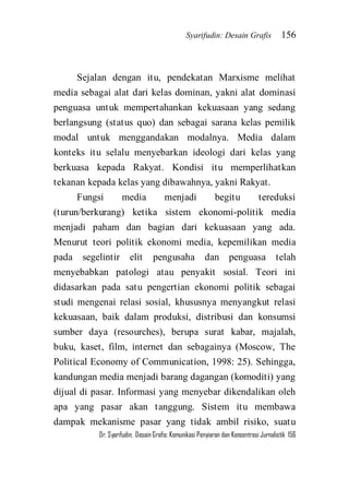 Syarifudin: Desain Grafis 156 
Dr. Syarifudin; Desain Grafis: Komunikasi Penyiaran dan Konsentrasi Jurnalistik 156 
Sejalan dengan itu, pendekatan Marxisme melihat media sebagai alat dari kelas dominan, yakni alat dominasi penguasa untuk mempertahankan kekuasaan yang sedang berlangsung (status quo) dan sebagai sarana kelas pemilik modal untuk menggandakan modalnya. Media dalam konteks itu selalu menyebarkan ideologi dari kelas yang berkuasa kepada Rakyat. Kondisi itu memperlihatkan tekanan kepada kelas yang dibawahnya, yakni Rakyat. 
Fungsi media menjadi begitu tereduksi (turun/berkurang) ketika sistem ekonomi-politik media menjadi paham dan bagian dari kekuasaan yang ada. Menurut teori politik ekonomi media, kepemilikan media pada segelintir elit pengusaha dan penguasa telah menyebabkan patologi atau penyakit sosial. Teori ini didasarkan pada satu pengertian ekonomi politik sebagai studi mengenai relasi sosial, khususnya menyangkut relasi kekuasaan, baik dalam produksi, distribusi dan konsumsi sumber daya (resourches), berupa surat kabar, majalah, buku, kaset, film, internet dan sebagainya (Moscow, The Political Economy of Communication, 1998: 25). Sehingga, kandungan media menjadi barang dagangan (komoditi) yang dijual di pasar. Informasi yang menyebar dikendalikan oleh apa yang pasar akan tanggung. Sistem itu membawa dampak mekanisme pasar yang tidak ambil risiko, suatu  