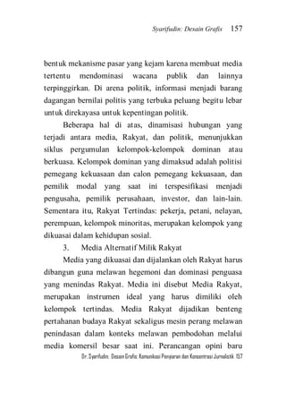 Syarifudin: Desain Grafis 157 
Dr. Syarifudin; Desain Grafis: Komunikasi Penyiaran dan Konsentrasi Jurnalistik 157 
bentuk mekanisme pasar yang kejam karena membuat media tertentu mendominasi wacana publik dan lainnya terpinggirkan. Di arena politik, informasi menjadi barang dagangan bernilai politis yang terbuka peluang begitu lebar untuk direkayasa untuk kepentingan politik. Beberapa hal di atas, dinamisasi hubungan yang terjadi antara media, Rakyat, dan politik, menunjukkan siklus pergumulan kelompok-kelompok dominan atau berkuasa. Kelompok dominan yang dimaksud adalah politisi pemegang kekuasaan dan calon pemegang kekuasaan, dan pemilik modal yang saat ini terspesifikasi menjadi pengusaha, pemilik perusahaan, investor, dan lain-lain. Sementara itu, Rakyat Tertindas: pekerja, petani, nelayan, perempuan, kelompok minoritas, merupakan kelompok yang dikuasai dalam kehidupan sosial. 3. Media Alternatif Milik Rakyat 
Media yang dikuasai dan dijalankan oleh Rakyat harus dibangun guna melawan hegemoni dan dominasi penguasa yang menindas Rakyat. Media ini disebut Media Rakyat, merupakan instrumen ideal yang harus dimiliki oleh kelompok tertindas. Media Rakyat dijadikan benteng pertahanan budaya Rakyat sekaligus mesin perang melawan penindasan dalam konteks melawan pembodohan melalui media komersil besar saat ini. Perancangan opini baru  